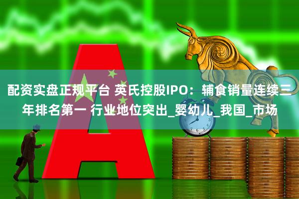 配资实盘正规平台 英氏控股IPO：辅食销量连续三年排名第一 行业地位突出_婴幼儿_我国_市场