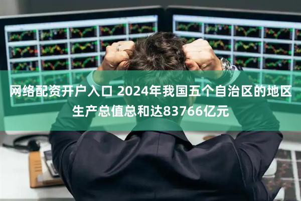网络配资开户入口 2024年我国五个自治区的地区生产总值总和达83766亿元