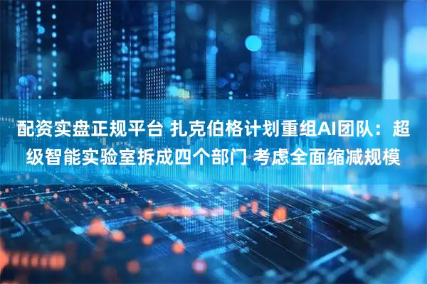 配资实盘正规平台 扎克伯格计划重组AI团队：超级智能实验室拆成四个部门 考虑全面缩减规模