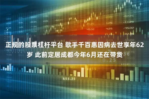 正规的股票杠杆平台 歌手千百惠因病去世享年62岁 此前定居成都今年6月还在带货