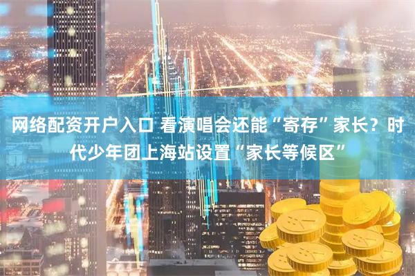 网络配资开户入口 看演唱会还能“寄存”家长？时代少年团上海站设置“家长等候区”