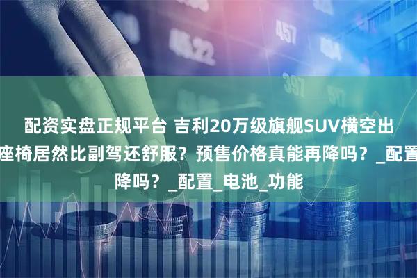 配资实盘正规平台 吉利20万级旗舰SUV横空出世，第三排座椅居然比副驾还舒服？预售价格真能再降吗？_配置_电池_功能