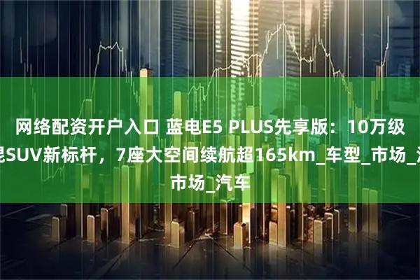 网络配资开户入口 蓝电E5 PLUS先享版：10万级插混SUV新标杆，7座大空间续航超165km_车型_市场_汽车