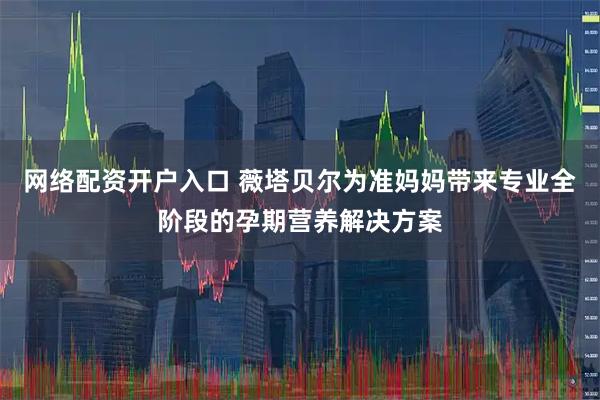 网络配资开户入口 薇塔贝尔为准妈妈带来专业全阶段的孕期营养解决方案