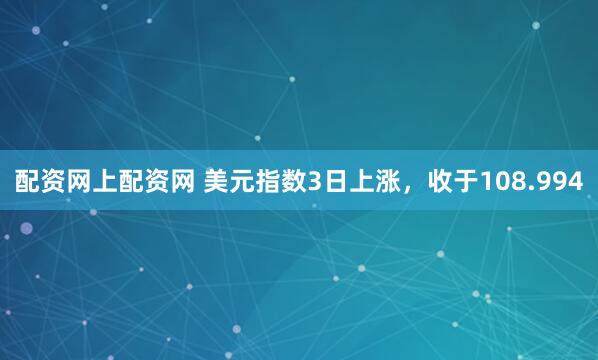 配资网上配资网 美元指数3日上涨，收于108.994