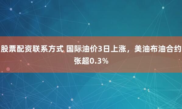股票配资联系方式 国际油价3日上涨，美油布油合约张超0.3%