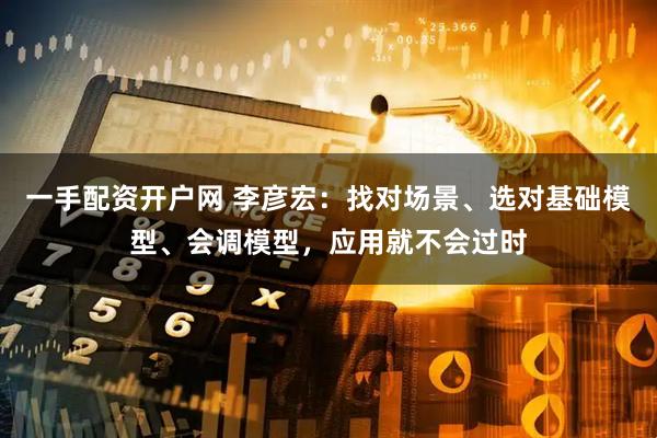 一手配资开户网 李彦宏：找对场景、选对基础模型、会调模型，应用就不会过时