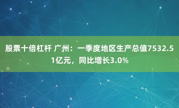 股票十倍杠杆 广州：一季度地区生产总值7532.51亿元，同比增长3.0%