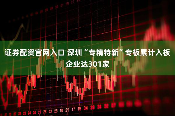 证券配资官网入口 深圳“专精特新”专板累计入板企业达301家