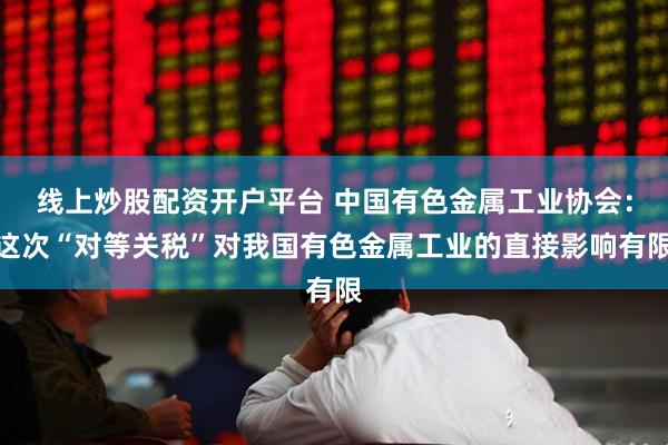 线上炒股配资开户平台 中国有色金属工业协会：这次“对等关税”对我国有色金属工业的直接影响有限