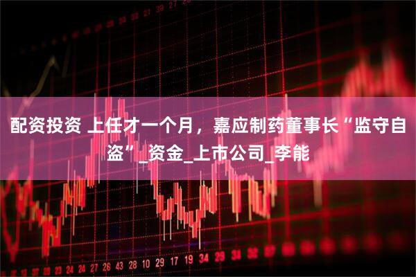 配资投资 上任才一个月，嘉应制药董事长“监守自盗”_资金_上市公司_李能