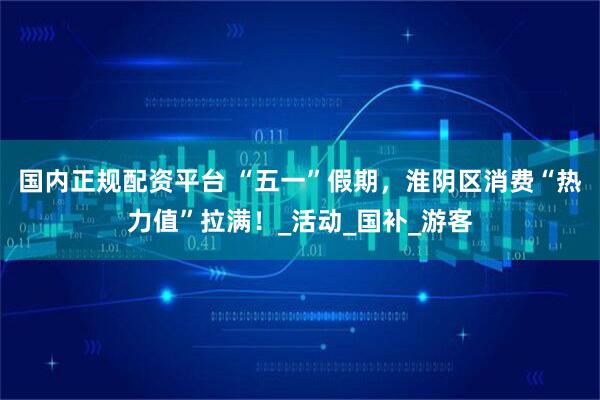 国内正规配资平台 “五一”假期，淮阴区消费“热力值”拉满！_活动_国补_游客
