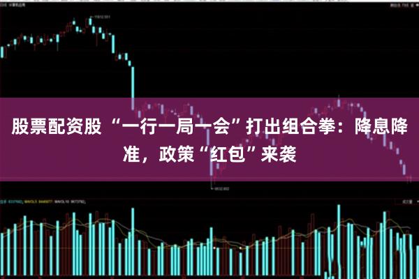 股票配资股 “一行一局一会”打出组合拳：降息降准，政策“红包”来袭