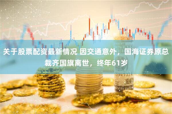 关于股票配资最新情况 因交通意外，国海证券原总裁齐国旗离世，终年61岁