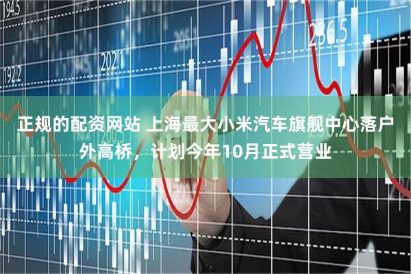 正规的配资网站 上海最大小米汽车旗舰中心落户外高桥，计划今年10月正式营业