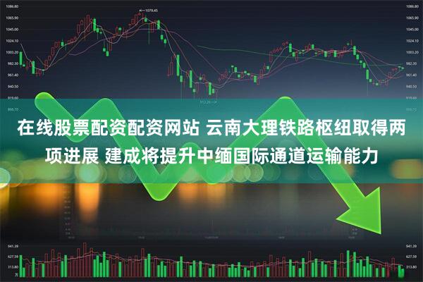 在线股票配资配资网站 云南大理铁路枢纽取得两项进展 建成将提升中缅国际通道运输能力
