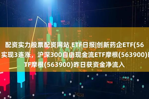 配资实力股票配资网站 ETF日报|创新药企ETF(560900)逆市收涨，实现3连涨，沪深300自由现金流ETF摩根(563900)昨日获资金净流入