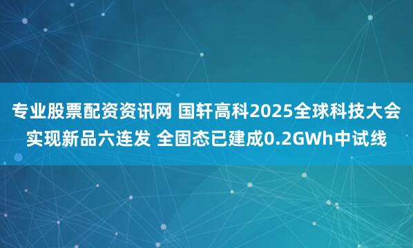 专业股票配资资讯网 国轩高科2025全球科技大会实现新品六连发 全固态已建成0.2GWh中试线
