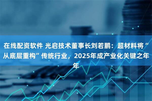 在线配资软件 光启技术董事长刘若鹏：超材料将“从底层重构”传统行业，2025年成产业化关键之年