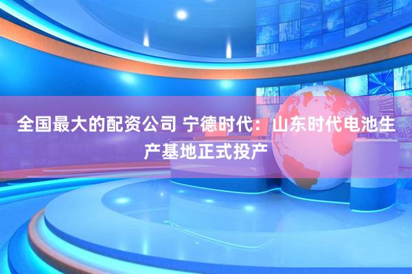 全国最大的配资公司 宁德时代：山东时代电池生产基地正式投产