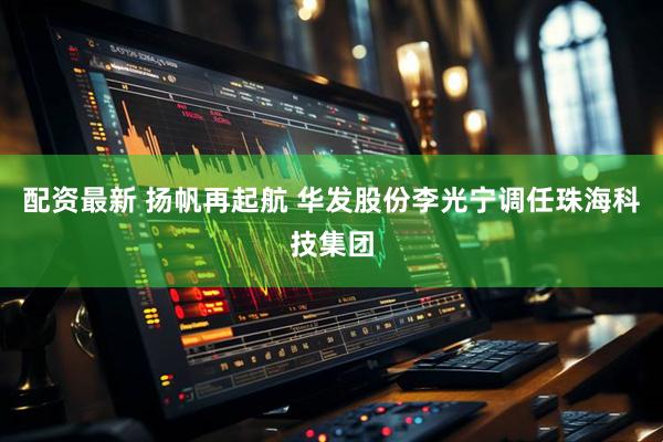 配资最新 扬帆再起航 华发股份李光宁调任珠海科技集团