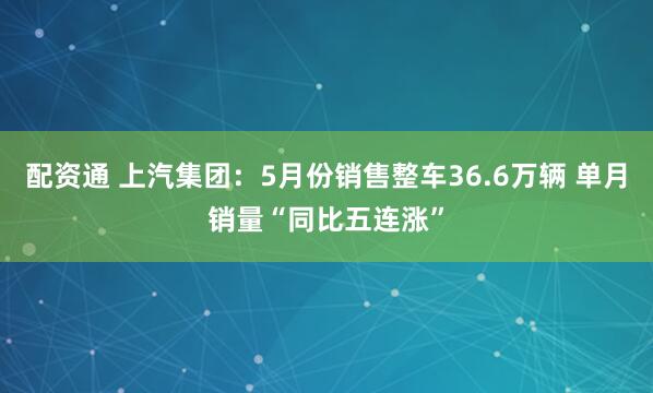 配资通 上汽集团：5月份销售整车36.6万辆 单月销量“同比五连涨”