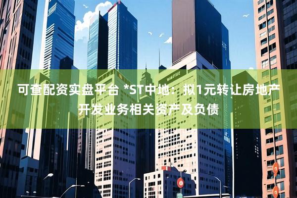 可查配资实盘平台 *ST中地：拟1元转让房地产开发业务相关资产及负债