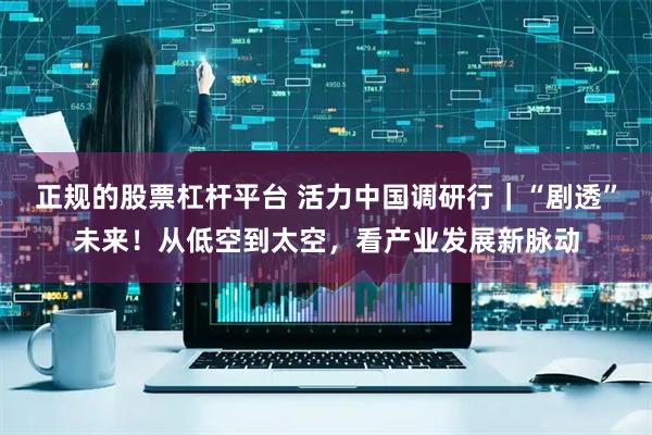 正规的股票杠杆平台 活力中国调研行｜“剧透”未来！从低空到太空，看产业发展新脉动