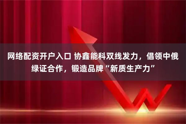网络配资开户入口 协鑫能科双线发力，倡领中俄绿证合作，锻造品牌“新质生产力”