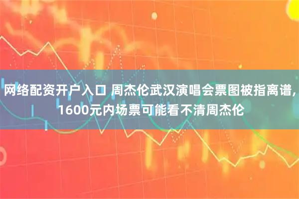 网络配资开户入口 周杰伦武汉演唱会票图被指离谱, 1600元内场票可能看不清周杰伦