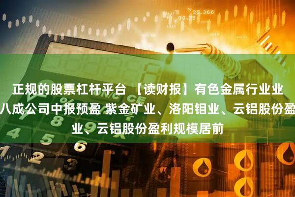 正规的股票杠杆平台 【读财报】有色金属行业业绩前瞻：超八成公司中报预盈 紫金矿业、洛阳钼业、云铝股份盈利规模居前
