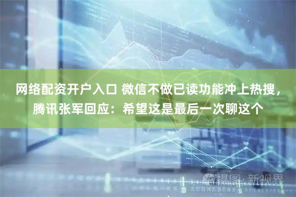 网络配资开户入口 微信不做已读功能冲上热搜，腾讯张军回应：希望这是最后一次聊这个