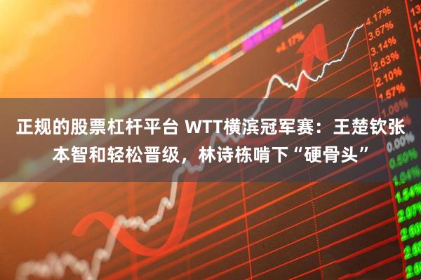 正规的股票杠杆平台 WTT横滨冠军赛：王楚钦张本智和轻松晋级，林诗栋啃下“硬骨头”