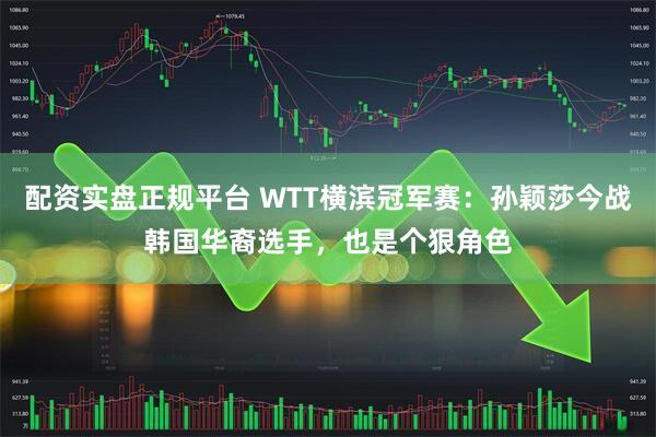 配资实盘正规平台 WTT横滨冠军赛：孙颖莎今战韩国华裔选手，也是个狠角色