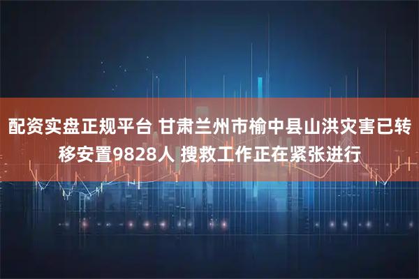 配资实盘正规平台 甘肃兰州市榆中县山洪灾害已转移安置9828人 搜救工作正在紧张进行
