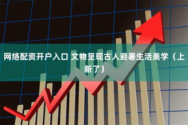 网络配资开户入口 文物呈现古人避暑生活美学（上新了）