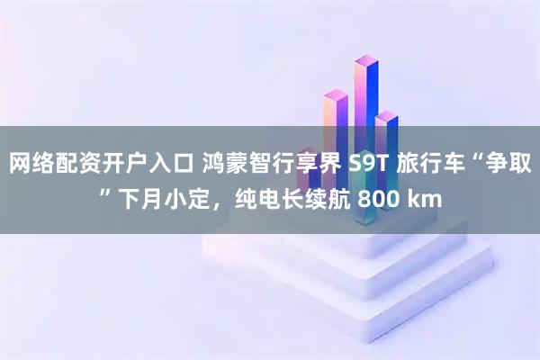 网络配资开户入口 鸿蒙智行享界 S9T 旅行车“争取”下月小定，纯电长续航 800 km