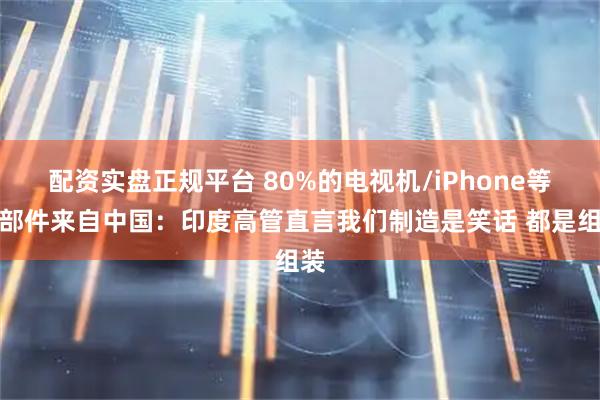 配资实盘正规平台 80%的电视机/iPhone等零部件来自中国：印度高管直言我们制造是笑话 都是组装