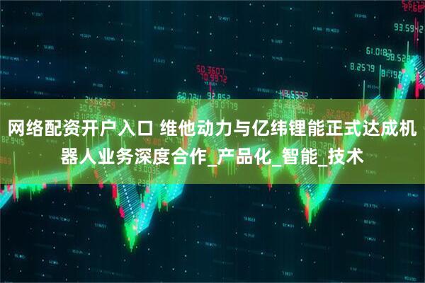 网络配资开户入口 维他动力与亿纬锂能正式达成机器人业务深度合作_产品化_智能_技术