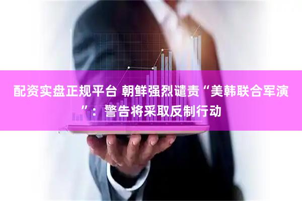 配资实盘正规平台 朝鲜强烈谴责“美韩联合军演”：警告将采取反制行动