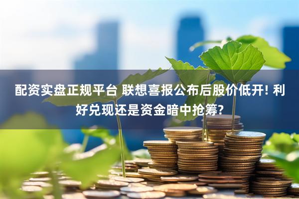 配资实盘正规平台 联想喜报公布后股价低开! 利好兑现还是资金暗中抢筹?